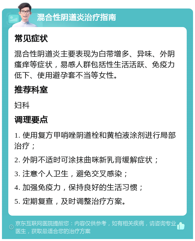 混合性阴道炎治疗指南 常见症状 混合性阴道炎主要表现为白带增多、异味、外阴瘙痒等症状，易感人群包括性生活活跃、免疫力低下、使用避孕套不当等女性。 推荐科室 妇科 调理要点 1. 使用复方甲哨唑阴道栓和黄柏液涂剂进行局部治疗； 2. 外阴不适时可涂抹曲咪新乳膏缓解症状； 3. 注意个人卫生，避免交叉感染； 4. 加强免疫力，保持良好的生活习惯； 5. 定期复查，及时调整治疗方案。