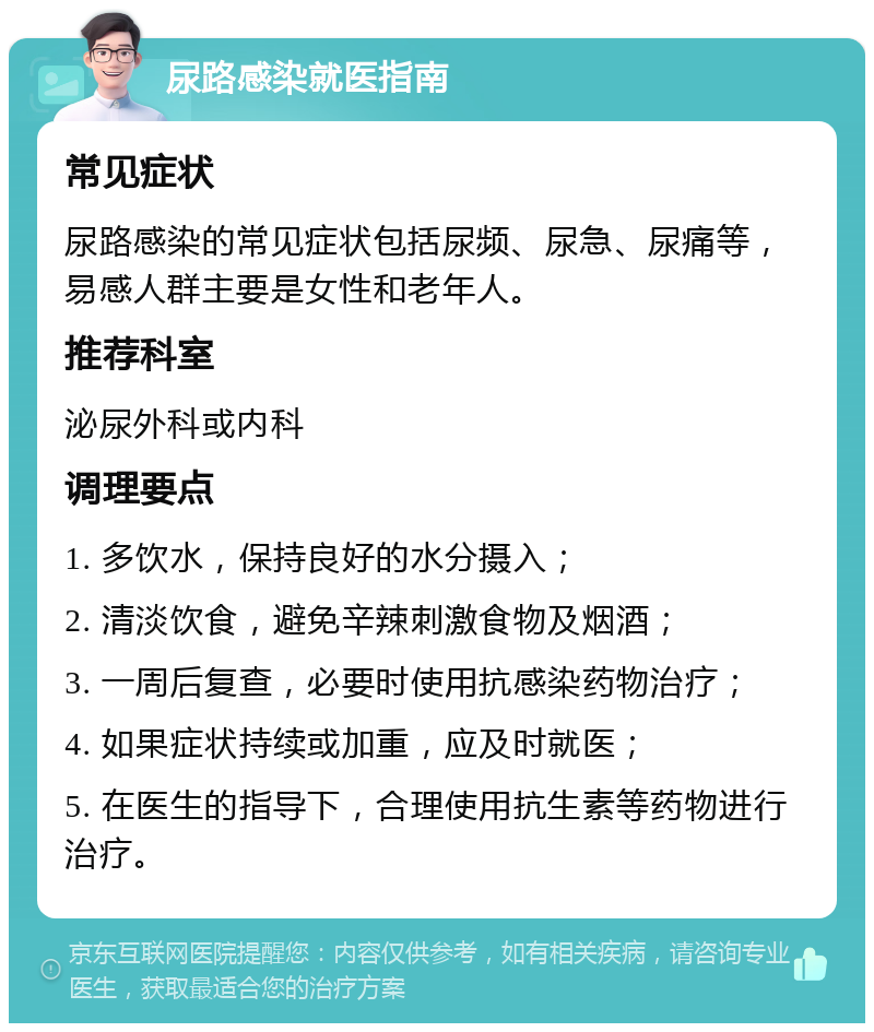 尿路感染就医指南 常见症状 尿路感染的常见症状包括尿频、尿急、尿痛等，易感人群主要是女性和老年人。 推荐科室 泌尿外科或内科 调理要点 1. 多饮水，保持良好的水分摄入； 2. 清淡饮食，避免辛辣刺激食物及烟酒； 3. 一周后复查，必要时使用抗感染药物治疗； 4. 如果症状持续或加重，应及时就医； 5. 在医生的指导下，合理使用抗生素等药物进行治疗。