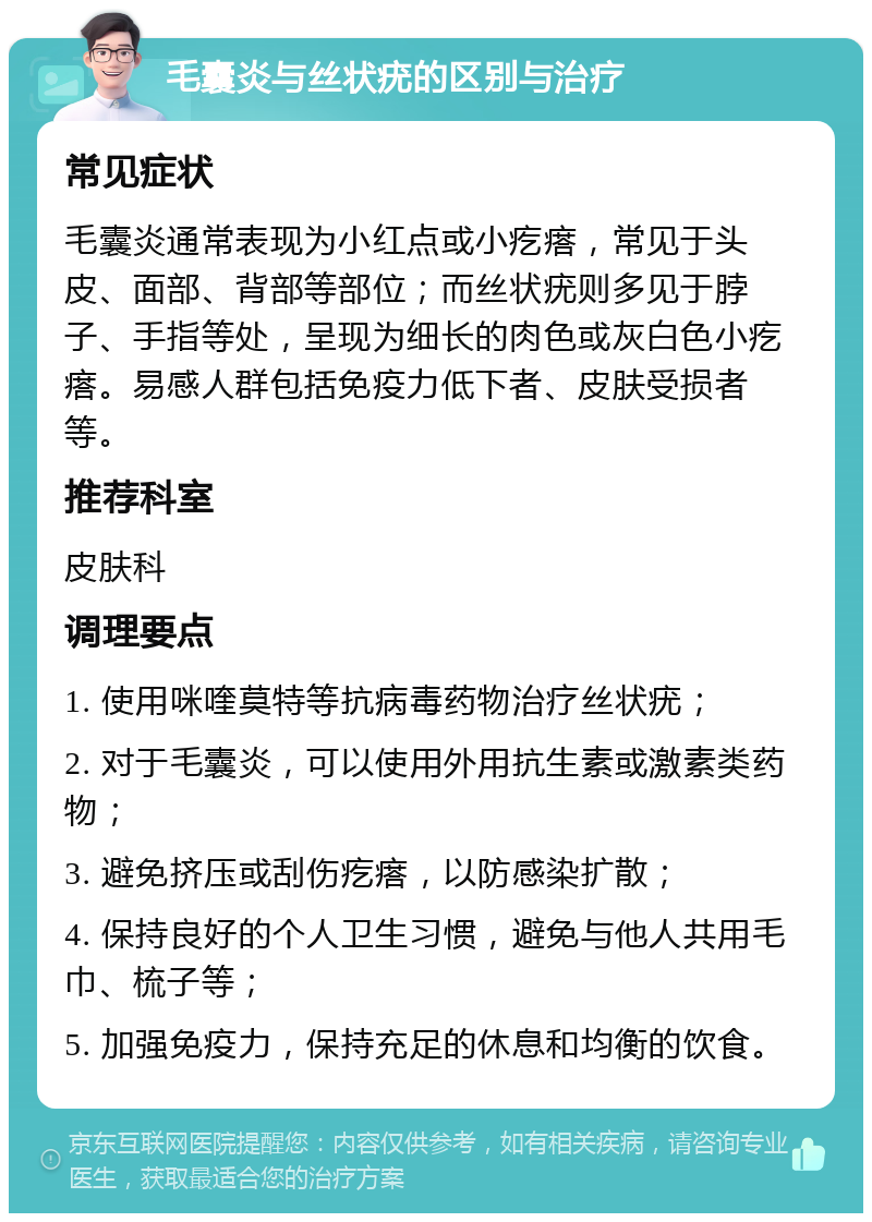 毛囊炎与丝状疣的区别与治疗 常见症状 毛囊炎通常表现为小红点或小疙瘩，常见于头皮、面部、背部等部位；而丝状疣则多见于脖子、手指等处，呈现为细长的肉色或灰白色小疙瘩。易感人群包括免疫力低下者、皮肤受损者等。 推荐科室 皮肤科 调理要点 1. 使用咪喹莫特等抗病毒药物治疗丝状疣； 2. 对于毛囊炎，可以使用外用抗生素或激素类药物； 3. 避免挤压或刮伤疙瘩，以防感染扩散； 4. 保持良好的个人卫生习惯，避免与他人共用毛巾、梳子等； 5. 加强免疫力，保持充足的休息和均衡的饮食。