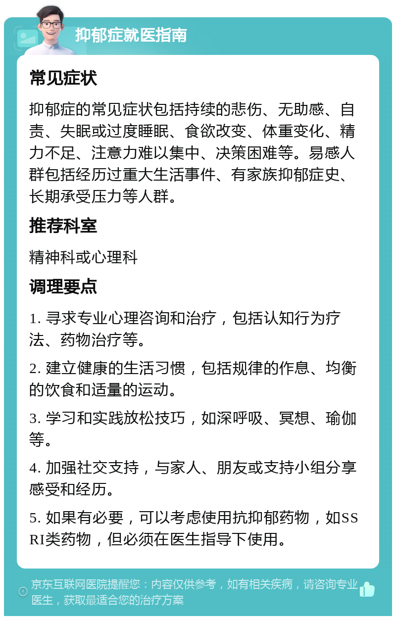 抑郁症就医指南 常见症状 抑郁症的常见症状包括持续的悲伤、无助感、自责、失眠或过度睡眠、食欲改变、体重变化、精力不足、注意力难以集中、决策困难等。易感人群包括经历过重大生活事件、有家族抑郁症史、长期承受压力等人群。 推荐科室 精神科或心理科 调理要点 1. 寻求专业心理咨询和治疗，包括认知行为疗法、药物治疗等。 2. 建立健康的生活习惯，包括规律的作息、均衡的饮食和适量的运动。 3. 学习和实践放松技巧，如深呼吸、冥想、瑜伽等。 4. 加强社交支持，与家人、朋友或支持小组分享感受和经历。 5. 如果有必要，可以考虑使用抗抑郁药物，如SSRI类药物，但必须在医生指导下使用。