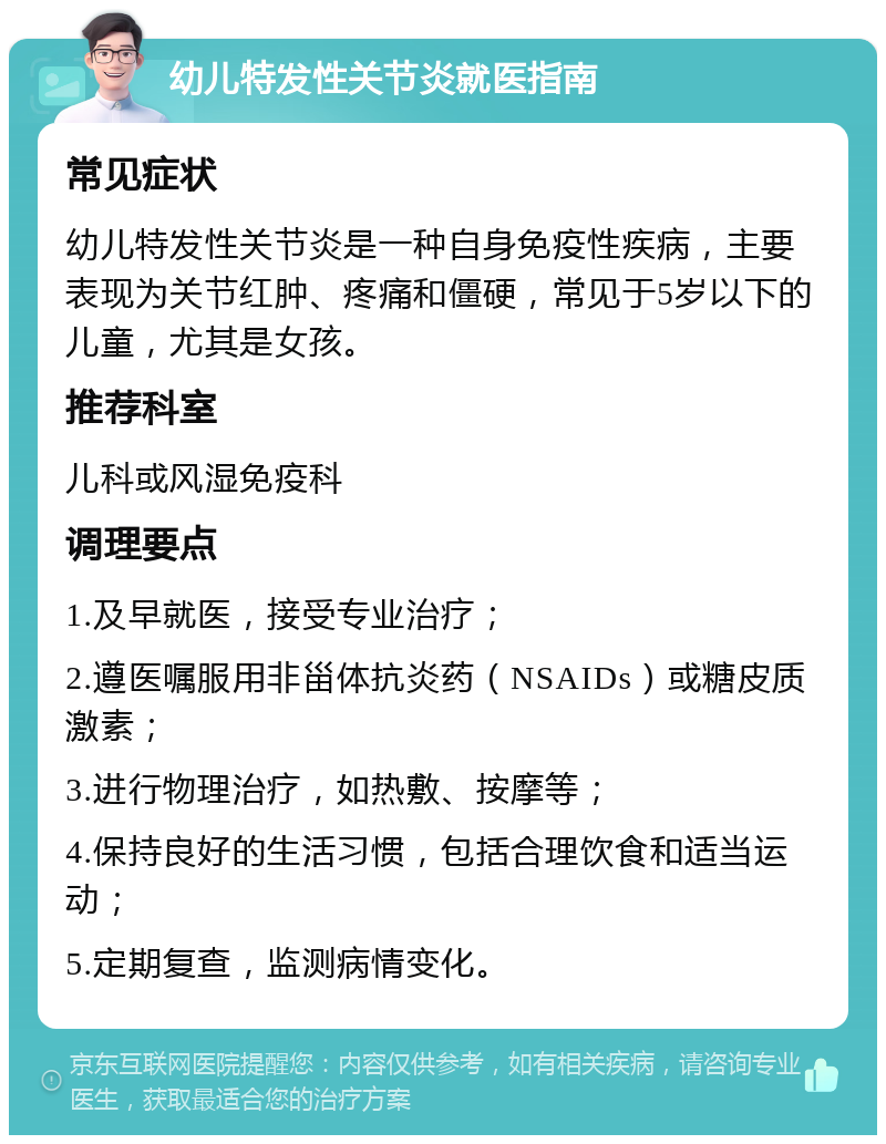 幼儿特发性关节炎就医指南 常见症状 幼儿特发性关节炎是一种自身免疫性疾病，主要表现为关节红肿、疼痛和僵硬，常见于5岁以下的儿童，尤其是女孩。 推荐科室 儿科或风湿免疫科 调理要点 1.及早就医，接受专业治疗； 2.遵医嘱服用非甾体抗炎药（NSAIDs）或糖皮质激素； 3.进行物理治疗，如热敷、按摩等； 4.保持良好的生活习惯，包括合理饮食和适当运动； 5.定期复查，监测病情变化。