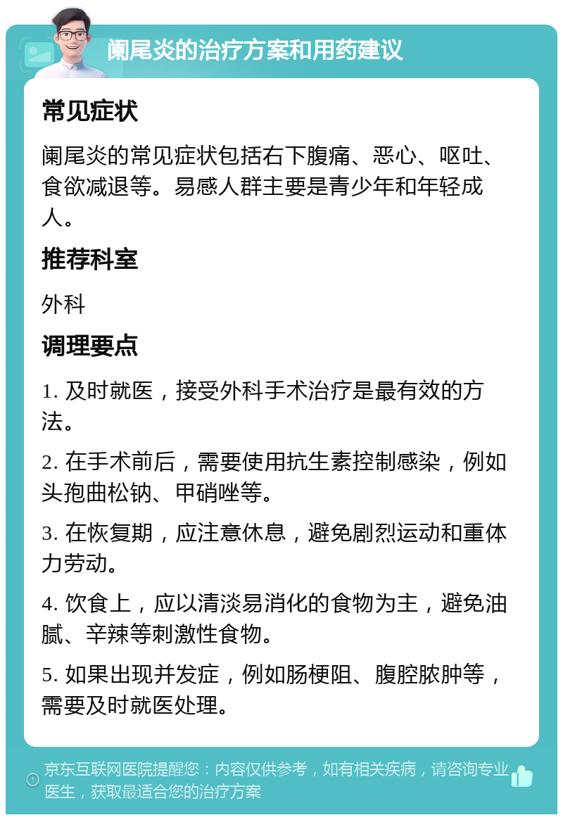 阑尾炎的治疗方案和用药建议 常见症状 阑尾炎的常见症状包括右下腹痛、恶心、呕吐、食欲减退等。易感人群主要是青少年和年轻成人。 推荐科室 外科 调理要点 1. 及时就医，接受外科手术治疗是最有效的方法。 2. 在手术前后，需要使用抗生素控制感染，例如头孢曲松钠、甲硝唑等。 3. 在恢复期，应注意休息，避免剧烈运动和重体力劳动。 4. 饮食上，应以清淡易消化的食物为主，避免油腻、辛辣等刺激性食物。 5. 如果出现并发症，例如肠梗阻、腹腔脓肿等，需要及时就医处理。