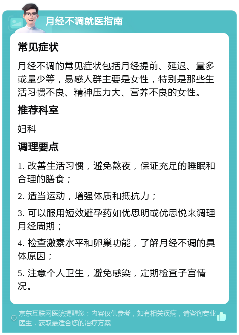 月经不调就医指南 常见症状 月经不调的常见症状包括月经提前、延迟、量多或量少等，易感人群主要是女性，特别是那些生活习惯不良、精神压力大、营养不良的女性。 推荐科室 妇科 调理要点 1. 改善生活习惯，避免熬夜，保证充足的睡眠和合理的膳食； 2. 适当运动，增强体质和抵抗力； 3. 可以服用短效避孕药如优思明或优思悦来调理月经周期； 4. 检查激素水平和卵巢功能，了解月经不调的具体原因； 5. 注意个人卫生，避免感染，定期检查子宫情况。