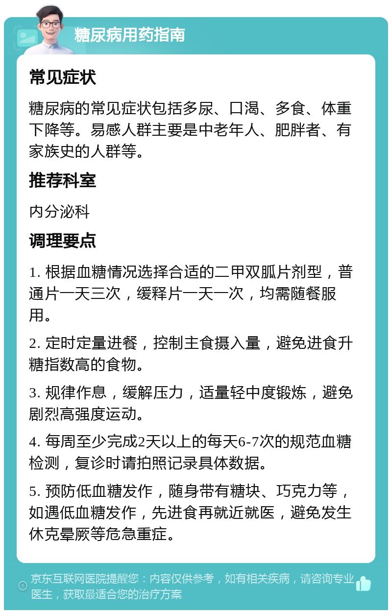 糖尿病用药指南 常见症状 糖尿病的常见症状包括多尿、口渴、多食、体重下降等。易感人群主要是中老年人、肥胖者、有家族史的人群等。 推荐科室 内分泌科 调理要点 1. 根据血糖情况选择合适的二甲双胍片剂型，普通片一天三次，缓释片一天一次，均需随餐服用。 2. 定时定量进餐，控制主食摄入量，避免进食升糖指数高的食物。 3. 规律作息，缓解压力，适量轻中度锻炼，避免剧烈高强度运动。 4. 每周至少完成2天以上的每天6-7次的规范血糖检测，复诊时请拍照记录具体数据。 5. 预防低血糖发作，随身带有糖块、巧克力等，如遇低血糖发作，先进食再就近就医，避免发生休克晕厥等危急重症。