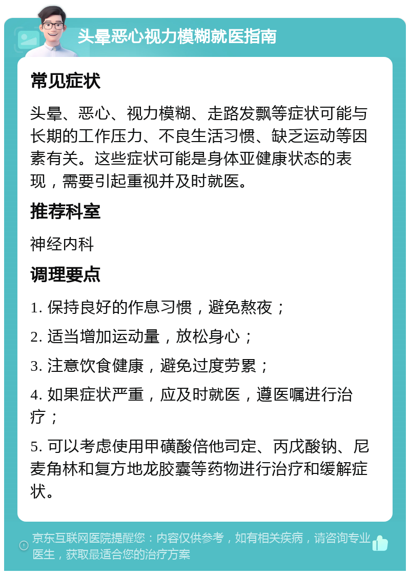 头晕恶心视力模糊就医指南 常见症状 头晕、恶心、视力模糊、走路发飘等症状可能与长期的工作压力、不良生活习惯、缺乏运动等因素有关。这些症状可能是身体亚健康状态的表现，需要引起重视并及时就医。 推荐科室 神经内科 调理要点 1. 保持良好的作息习惯，避免熬夜； 2. 适当增加运动量，放松身心； 3. 注意饮食健康，避免过度劳累； 4. 如果症状严重，应及时就医，遵医嘱进行治疗； 5. 可以考虑使用甲磺酸倍他司定、丙戊酸钠、尼麦角林和复方地龙胶囊等药物进行治疗和缓解症状。