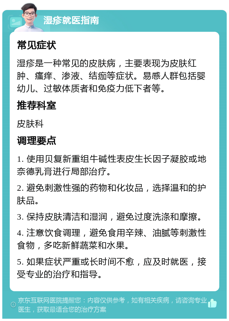 湿疹就医指南 常见症状 湿疹是一种常见的皮肤病，主要表现为皮肤红肿、瘙痒、渗液、结痂等症状。易感人群包括婴幼儿、过敏体质者和免疫力低下者等。 推荐科室 皮肤科 调理要点 1. 使用贝复新重组牛碱性表皮生长因子凝胶或地奈德乳膏进行局部治疗。 2. 避免刺激性强的药物和化妆品，选择温和的护肤品。 3. 保持皮肤清洁和湿润，避免过度洗涤和摩擦。 4. 注意饮食调理，避免食用辛辣、油腻等刺激性食物，多吃新鲜蔬菜和水果。 5. 如果症状严重或长时间不愈，应及时就医，接受专业的治疗和指导。