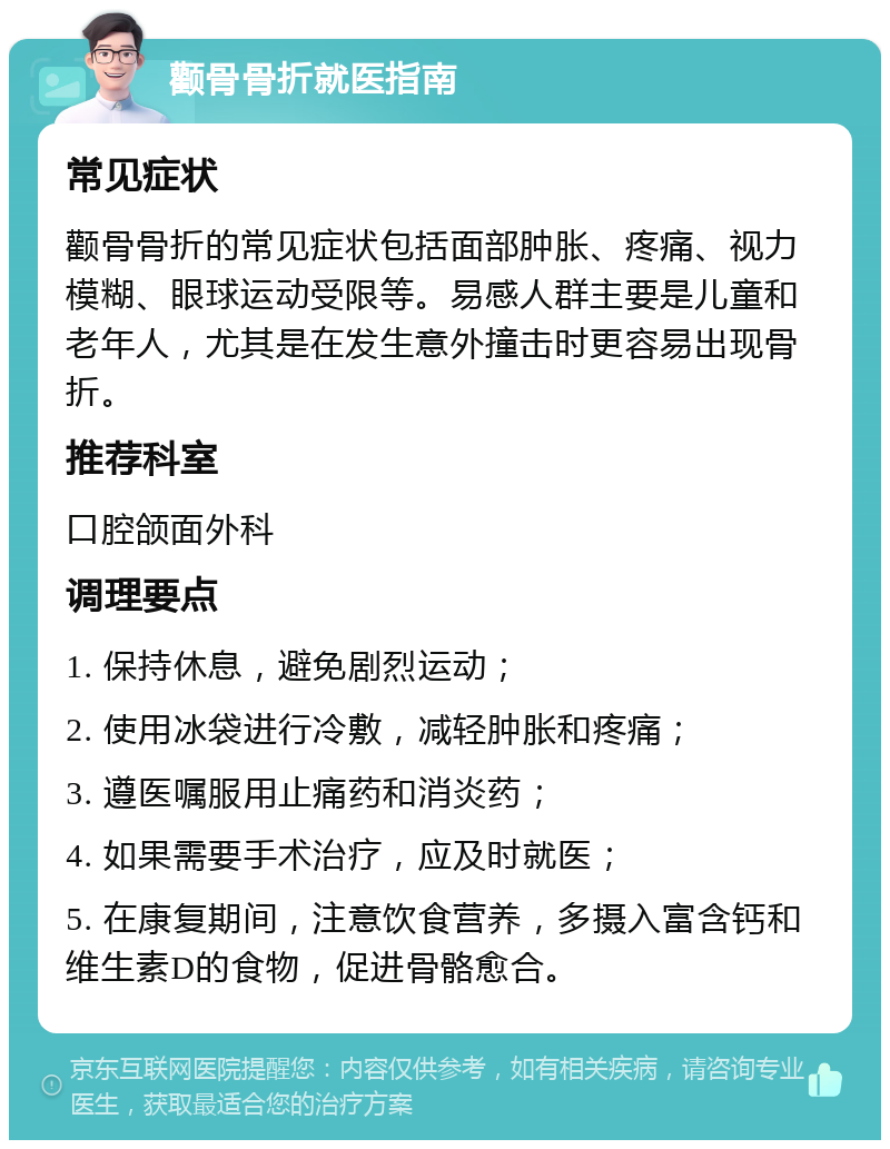 颧骨骨折就医指南 常见症状 颧骨骨折的常见症状包括面部肿胀、疼痛、视力模糊、眼球运动受限等。易感人群主要是儿童和老年人，尤其是在发生意外撞击时更容易出现骨折。 推荐科室 口腔颌面外科 调理要点 1. 保持休息，避免剧烈运动； 2. 使用冰袋进行冷敷，减轻肿胀和疼痛； 3. 遵医嘱服用止痛药和消炎药； 4. 如果需要手术治疗，应及时就医； 5. 在康复期间，注意饮食营养，多摄入富含钙和维生素D的食物，促进骨骼愈合。