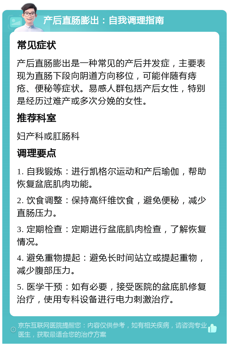 产后直肠膨出：自我调理指南 常见症状 产后直肠膨出是一种常见的产后并发症，主要表现为直肠下段向阴道方向移位，可能伴随有痔疮、便秘等症状。易感人群包括产后女性，特别是经历过难产或多次分娩的女性。 推荐科室 妇产科或肛肠科 调理要点 1. 自我锻炼：进行凯格尔运动和产后瑜伽，帮助恢复盆底肌肉功能。 2. 饮食调整：保持高纤维饮食，避免便秘，减少直肠压力。 3. 定期检查：定期进行盆底肌肉检查，了解恢复情况。 4. 避免重物提起：避免长时间站立或提起重物，减少腹部压力。 5. 医学干预：如有必要，接受医院的盆底肌修复治疗，使用专科设备进行电力刺激治疗。