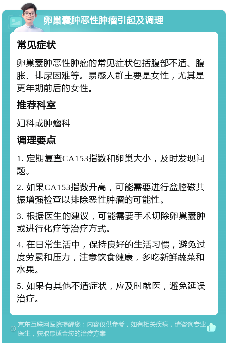 卵巢囊肿恶性肿瘤引起及调理 常见症状 卵巢囊肿恶性肿瘤的常见症状包括腹部不适、腹胀、排尿困难等。易感人群主要是女性，尤其是更年期前后的女性。 推荐科室 妇科或肿瘤科 调理要点 1. 定期复查CA153指数和卵巢大小，及时发现问题。 2. 如果CA153指数升高，可能需要进行盆腔磁共振增强检查以排除恶性肿瘤的可能性。 3. 根据医生的建议，可能需要手术切除卵巢囊肿或进行化疗等治疗方式。 4. 在日常生活中，保持良好的生活习惯，避免过度劳累和压力，注意饮食健康，多吃新鲜蔬菜和水果。 5. 如果有其他不适症状，应及时就医，避免延误治疗。