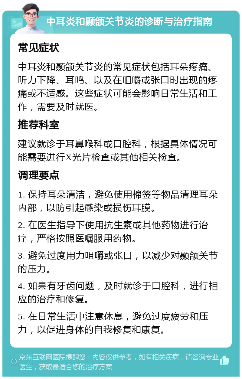 中耳炎和颞颌关节炎的诊断与治疗指南 常见症状 中耳炎和颞颌关节炎的常见症状包括耳朵疼痛、听力下降、耳鸣、以及在咀嚼或张口时出现的疼痛或不适感。这些症状可能会影响日常生活和工作，需要及时就医。 推荐科室 建议就诊于耳鼻喉科或口腔科，根据具体情况可能需要进行X光片检查或其他相关检查。 调理要点 1. 保持耳朵清洁，避免使用棉签等物品清理耳朵内部，以防引起感染或损伤耳膜。 2. 在医生指导下使用抗生素或其他药物进行治疗，严格按照医嘱服用药物。 3. 避免过度用力咀嚼或张口，以减少对颞颌关节的压力。 4. 如果有牙齿问题，及时就诊于口腔科，进行相应的治疗和修复。 5. 在日常生活中注意休息，避免过度疲劳和压力，以促进身体的自我修复和康复。