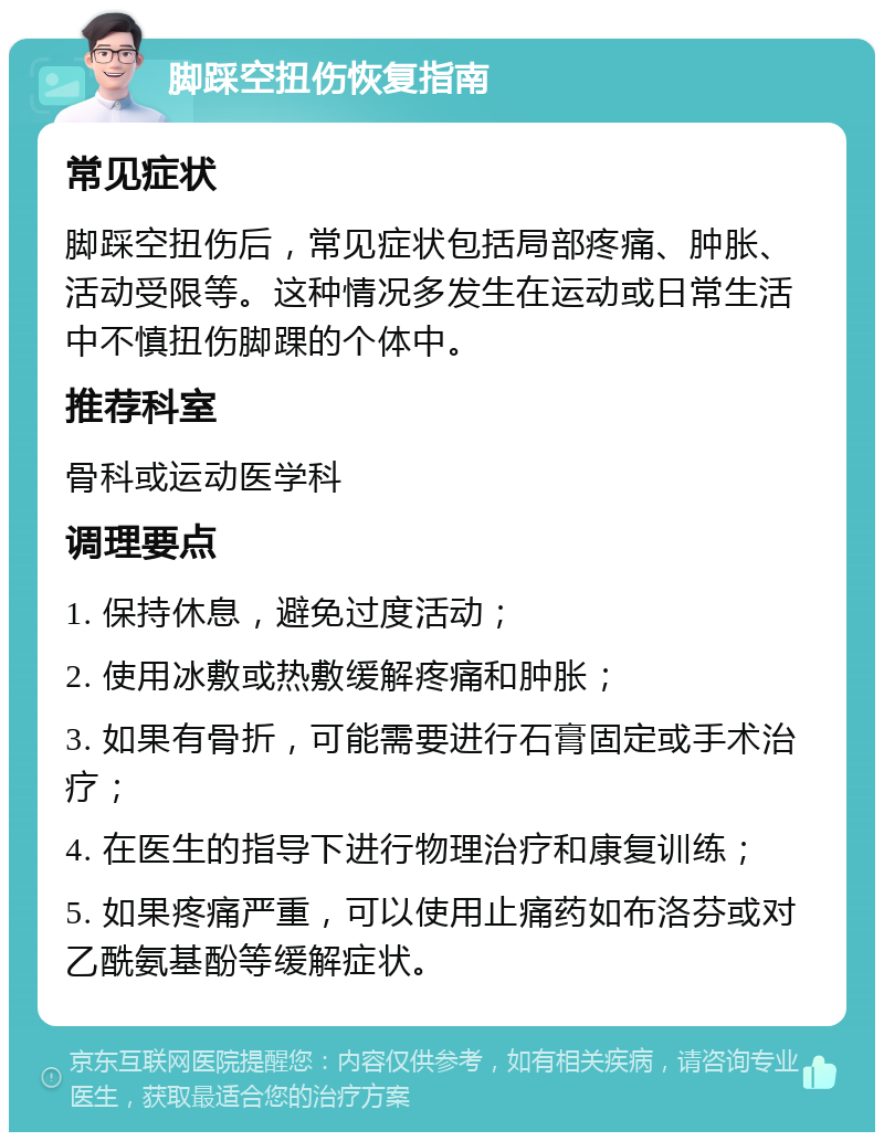 脚踩空扭伤恢复指南 常见症状 脚踩空扭伤后，常见症状包括局部疼痛、肿胀、活动受限等。这种情况多发生在运动或日常生活中不慎扭伤脚踝的个体中。 推荐科室 骨科或运动医学科 调理要点 1. 保持休息，避免过度活动； 2. 使用冰敷或热敷缓解疼痛和肿胀； 3. 如果有骨折，可能需要进行石膏固定或手术治疗； 4. 在医生的指导下进行物理治疗和康复训练； 5. 如果疼痛严重，可以使用止痛药如布洛芬或对乙酰氨基酚等缓解症状。