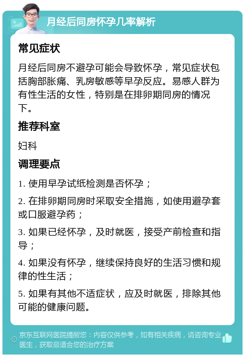 月经后同房怀孕几率解析 常见症状 月经后同房不避孕可能会导致怀孕，常见症状包括胸部胀痛、乳房敏感等早孕反应。易感人群为有性生活的女性，特别是在排卵期同房的情况下。 推荐科室 妇科 调理要点 1. 使用早孕试纸检测是否怀孕； 2. 在排卵期同房时采取安全措施，如使用避孕套或口服避孕药； 3. 如果已经怀孕，及时就医，接受产前检查和指导； 4. 如果没有怀孕，继续保持良好的生活习惯和规律的性生活； 5. 如果有其他不适症状，应及时就医，排除其他可能的健康问题。