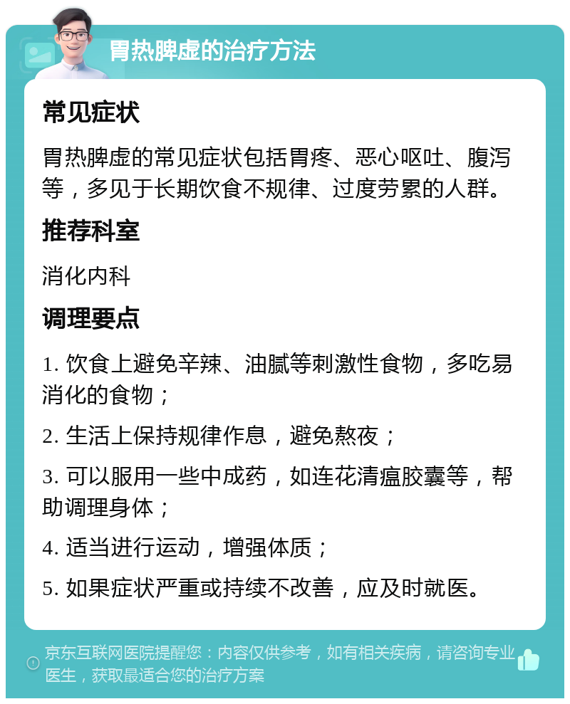 胃热脾虚的治疗方法 常见症状 胃热脾虚的常见症状包括胃疼、恶心呕吐、腹泻等，多见于长期饮食不规律、过度劳累的人群。 推荐科室 消化内科 调理要点 1. 饮食上避免辛辣、油腻等刺激性食物，多吃易消化的食物； 2. 生活上保持规律作息，避免熬夜； 3. 可以服用一些中成药，如连花清瘟胶囊等，帮助调理身体； 4. 适当进行运动，增强体质； 5. 如果症状严重或持续不改善，应及时就医。