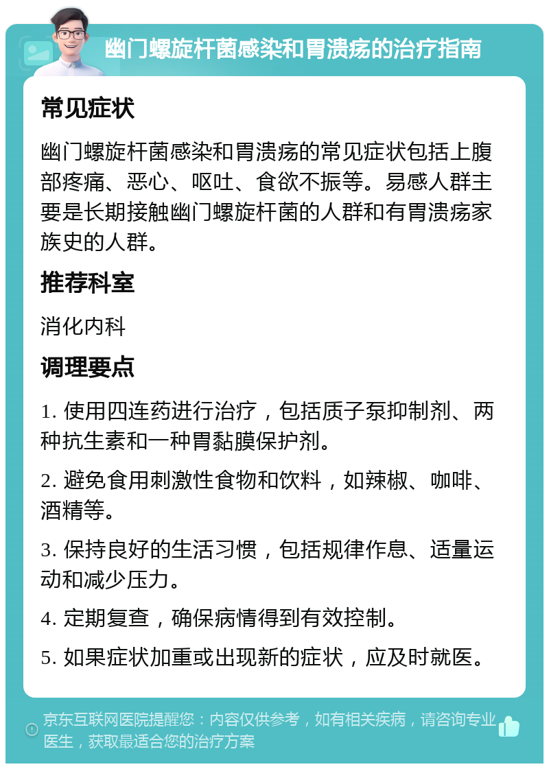 幽门螺旋杆菌感染和胃溃疡的治疗指南 常见症状 幽门螺旋杆菌感染和胃溃疡的常见症状包括上腹部疼痛、恶心、呕吐、食欲不振等。易感人群主要是长期接触幽门螺旋杆菌的人群和有胃溃疡家族史的人群。 推荐科室 消化内科 调理要点 1. 使用四连药进行治疗，包括质子泵抑制剂、两种抗生素和一种胃黏膜保护剂。 2. 避免食用刺激性食物和饮料，如辣椒、咖啡、酒精等。 3. 保持良好的生活习惯，包括规律作息、适量运动和减少压力。 4. 定期复查，确保病情得到有效控制。 5. 如果症状加重或出现新的症状，应及时就医。