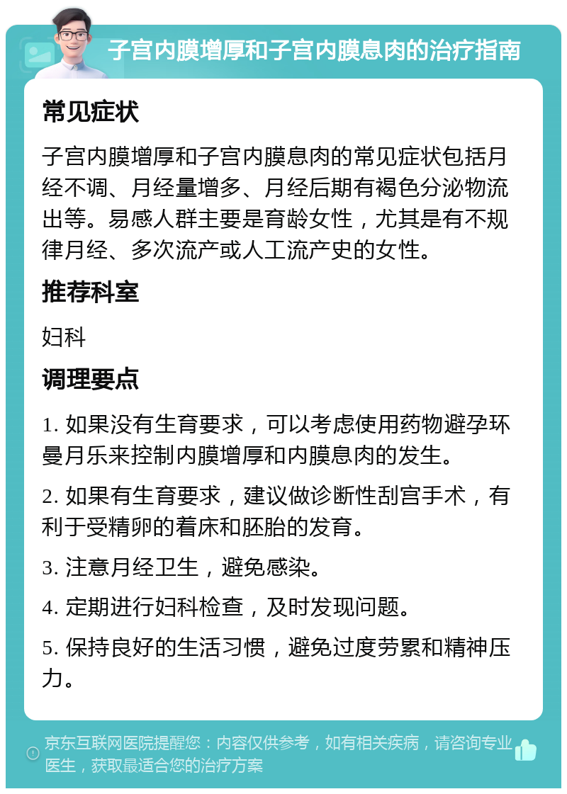 子宫内膜增厚和子宫内膜息肉的治疗指南 常见症状 子宫内膜增厚和子宫内膜息肉的常见症状包括月经不调、月经量增多、月经后期有褐色分泌物流出等。易感人群主要是育龄女性，尤其是有不规律月经、多次流产或人工流产史的女性。 推荐科室 妇科 调理要点 1. 如果没有生育要求，可以考虑使用药物避孕环曼月乐来控制内膜增厚和内膜息肉的发生。 2. 如果有生育要求，建议做诊断性刮宫手术，有利于受精卵的着床和胚胎的发育。 3. 注意月经卫生，避免感染。 4. 定期进行妇科检查，及时发现问题。 5. 保持良好的生活习惯，避免过度劳累和精神压力。