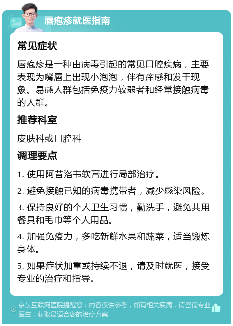 唇疱疹就医指南 常见症状 唇疱疹是一种由病毒引起的常见口腔疾病，主要表现为嘴唇上出现小泡泡，伴有痒感和发干现象。易感人群包括免疫力较弱者和经常接触病毒的人群。 推荐科室 皮肤科或口腔科 调理要点 1. 使用阿昔洛韦软膏进行局部治疗。 2. 避免接触已知的病毒携带者，减少感染风险。 3. 保持良好的个人卫生习惯，勤洗手，避免共用餐具和毛巾等个人用品。 4. 加强免疫力，多吃新鲜水果和蔬菜，适当锻炼身体。 5. 如果症状加重或持续不退，请及时就医，接受专业的治疗和指导。