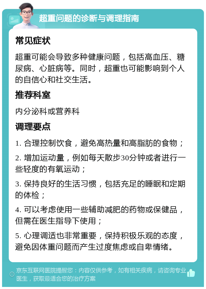 超重问题的诊断与调理指南 常见症状 超重可能会导致多种健康问题，包括高血压、糖尿病、心脏病等。同时，超重也可能影响到个人的自信心和社交生活。 推荐科室 内分泌科或营养科 调理要点 1. 合理控制饮食，避免高热量和高脂肪的食物； 2. 增加运动量，例如每天散步30分钟或者进行一些轻度的有氧运动； 3. 保持良好的生活习惯，包括充足的睡眠和定期的体检； 4. 可以考虑使用一些辅助减肥的药物或保健品，但需在医生指导下使用； 5. 心理调适也非常重要，保持积极乐观的态度，避免因体重问题而产生过度焦虑或自卑情绪。