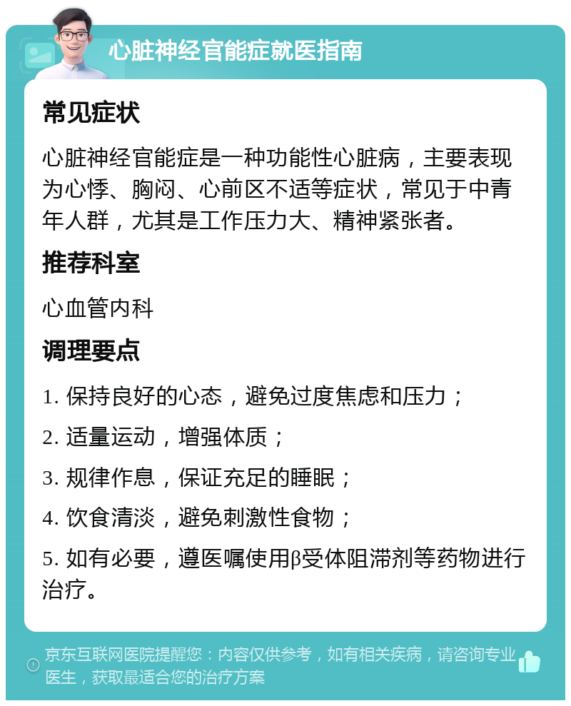 心脏神经官能症就医指南 常见症状 心脏神经官能症是一种功能性心脏病，主要表现为心悸、胸闷、心前区不适等症状，常见于中青年人群，尤其是工作压力大、精神紧张者。 推荐科室 心血管内科 调理要点 1. 保持良好的心态，避免过度焦虑和压力； 2. 适量运动，增强体质； 3. 规律作息，保证充足的睡眠； 4. 饮食清淡，避免刺激性食物； 5. 如有必要，遵医嘱使用β受体阻滞剂等药物进行治疗。