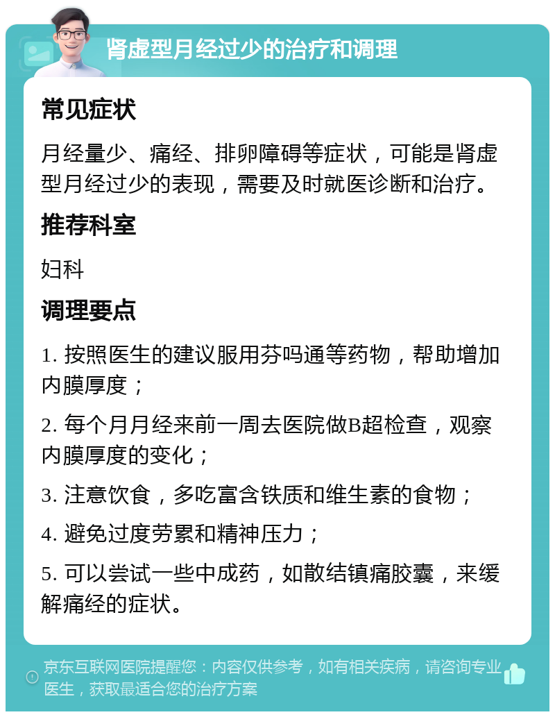 肾虚型月经过少的治疗和调理 常见症状 月经量少、痛经、排卵障碍等症状，可能是肾虚型月经过少的表现，需要及时就医诊断和治疗。 推荐科室 妇科 调理要点 1. 按照医生的建议服用芬吗通等药物，帮助增加内膜厚度； 2. 每个月月经来前一周去医院做B超检查，观察内膜厚度的变化； 3. 注意饮食，多吃富含铁质和维生素的食物； 4. 避免过度劳累和精神压力； 5. 可以尝试一些中成药，如散结镇痛胶囊，来缓解痛经的症状。