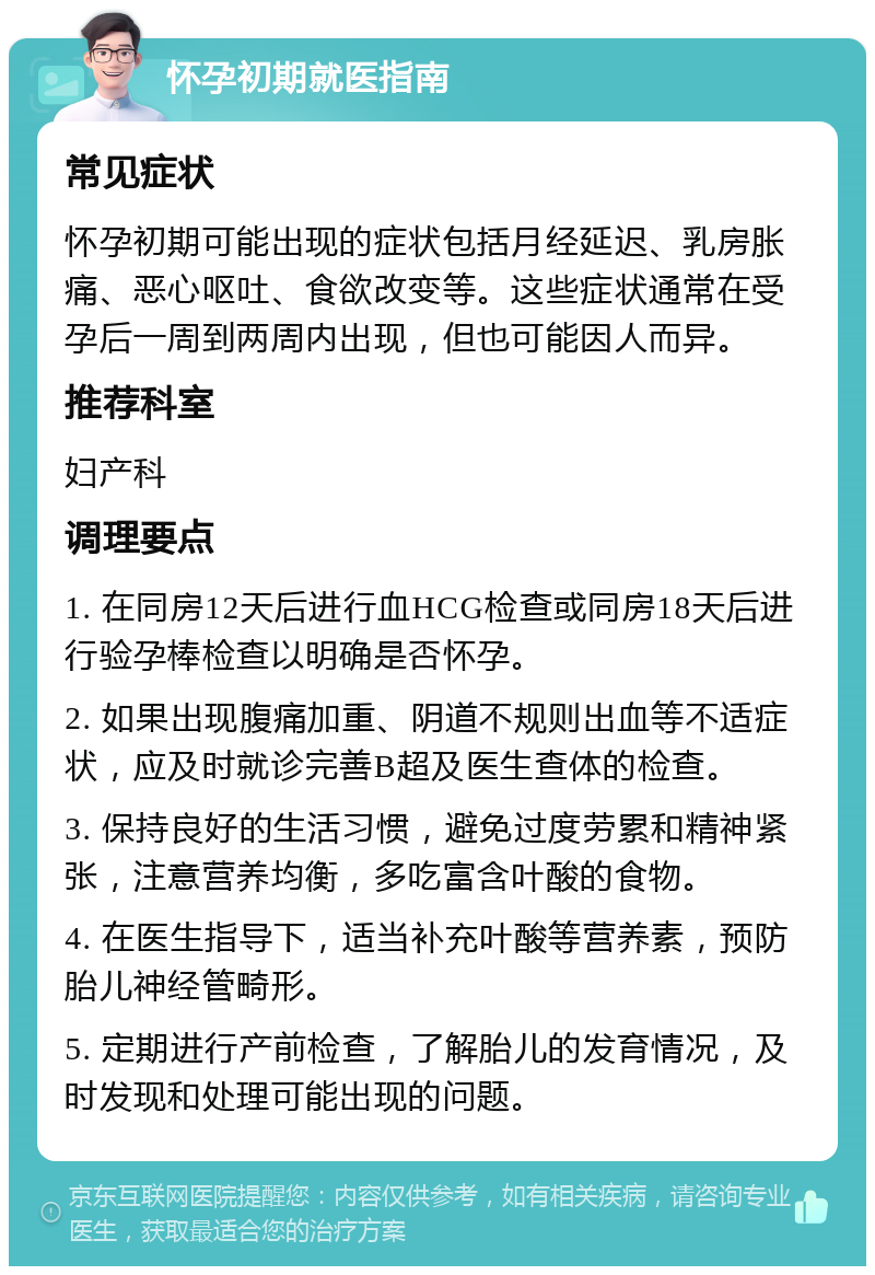 怀孕初期就医指南 常见症状 怀孕初期可能出现的症状包括月经延迟、乳房胀痛、恶心呕吐、食欲改变等。这些症状通常在受孕后一周到两周内出现，但也可能因人而异。 推荐科室 妇产科 调理要点 1. 在同房12天后进行血HCG检查或同房18天后进行验孕棒检查以明确是否怀孕。 2. 如果出现腹痛加重、阴道不规则出血等不适症状，应及时就诊完善B超及医生查体的检查。 3. 保持良好的生活习惯，避免过度劳累和精神紧张，注意营养均衡，多吃富含叶酸的食物。 4. 在医生指导下，适当补充叶酸等营养素，预防胎儿神经管畸形。 5. 定期进行产前检查，了解胎儿的发育情况，及时发现和处理可能出现的问题。