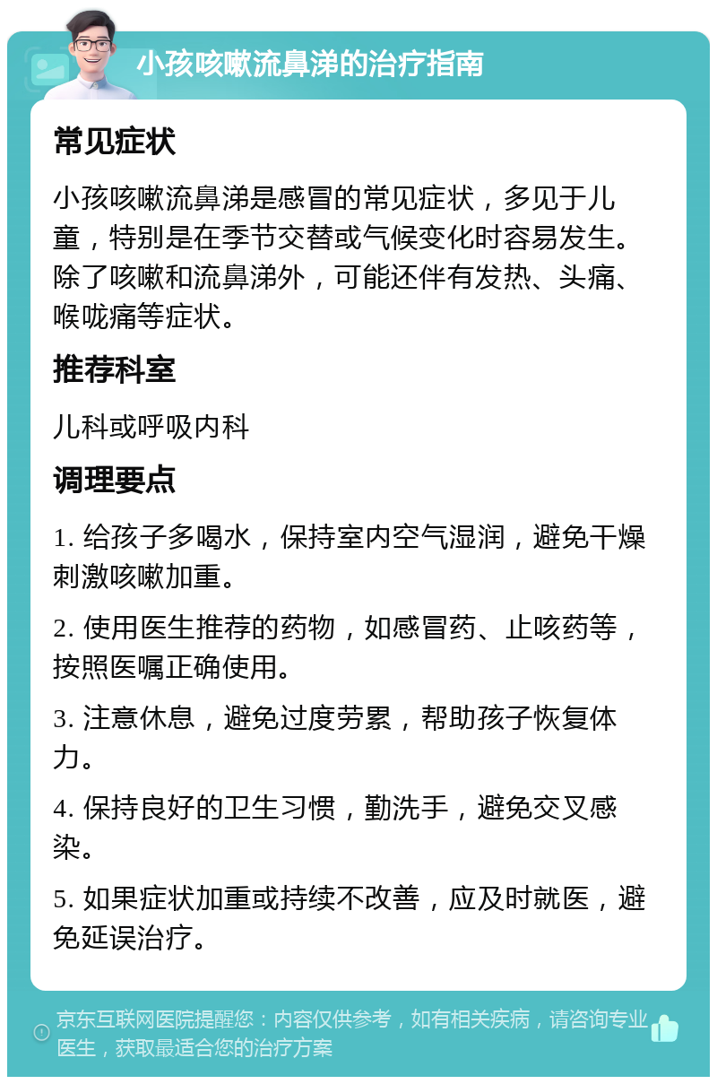 小孩咳嗽流鼻涕的治疗指南 常见症状 小孩咳嗽流鼻涕是感冒的常见症状，多见于儿童，特别是在季节交替或气候变化时容易发生。除了咳嗽和流鼻涕外，可能还伴有发热、头痛、喉咙痛等症状。 推荐科室 儿科或呼吸内科 调理要点 1. 给孩子多喝水，保持室内空气湿润，避免干燥刺激咳嗽加重。 2. 使用医生推荐的药物，如感冒药、止咳药等，按照医嘱正确使用。 3. 注意休息，避免过度劳累，帮助孩子恢复体力。 4. 保持良好的卫生习惯，勤洗手，避免交叉感染。 5. 如果症状加重或持续不改善，应及时就医，避免延误治疗。