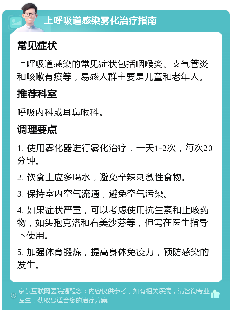 上呼吸道感染雾化治疗指南 常见症状 上呼吸道感染的常见症状包括咽喉炎、支气管炎和咳嗽有痰等，易感人群主要是儿童和老年人。 推荐科室 呼吸内科或耳鼻喉科。 调理要点 1. 使用雾化器进行雾化治疗，一天1-2次，每次20分钟。 2. 饮食上应多喝水，避免辛辣刺激性食物。 3. 保持室内空气流通，避免空气污染。 4. 如果症状严重，可以考虑使用抗生素和止咳药物，如头孢克洛和右美沙芬等，但需在医生指导下使用。 5. 加强体育锻炼，提高身体免疫力，预防感染的发生。