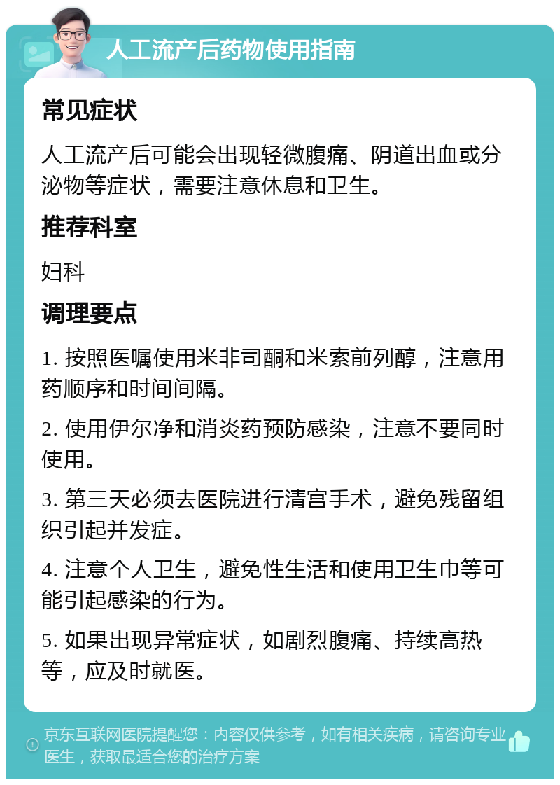 人工流产后药物使用指南 常见症状 人工流产后可能会出现轻微腹痛、阴道出血或分泌物等症状，需要注意休息和卫生。 推荐科室 妇科 调理要点 1. 按照医嘱使用米非司酮和米索前列醇，注意用药顺序和时间间隔。 2. 使用伊尔净和消炎药预防感染，注意不要同时使用。 3. 第三天必须去医院进行清宫手术，避免残留组织引起并发症。 4. 注意个人卫生，避免性生活和使用卫生巾等可能引起感染的行为。 5. 如果出现异常症状，如剧烈腹痛、持续高热等，应及时就医。