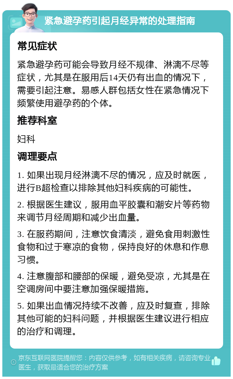 紧急避孕药引起月经异常的处理指南 常见症状 紧急避孕药可能会导致月经不规律、淋漓不尽等症状，尤其是在服用后14天仍有出血的情况下，需要引起注意。易感人群包括女性在紧急情况下频繁使用避孕药的个体。 推荐科室 妇科 调理要点 1. 如果出现月经淋漓不尽的情况，应及时就医，进行B超检查以排除其他妇科疾病的可能性。 2. 根据医生建议，服用血平胶囊和潮安片等药物来调节月经周期和减少出血量。 3. 在服药期间，注意饮食清淡，避免食用刺激性食物和过于寒凉的食物，保持良好的休息和作息习惯。 4. 注意腹部和腰部的保暖，避免受凉，尤其是在空调房间中要注意加强保暖措施。 5. 如果出血情况持续不改善，应及时复查，排除其他可能的妇科问题，并根据医生建议进行相应的治疗和调理。