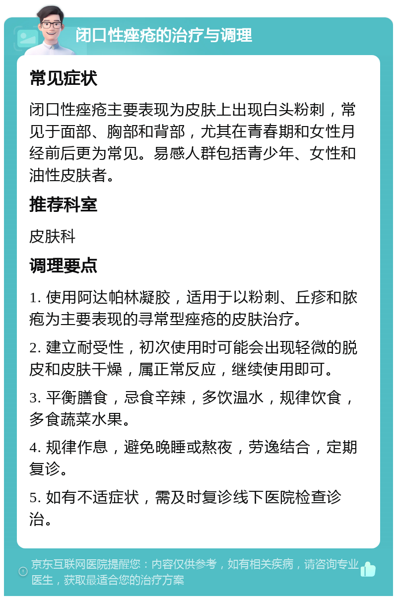 闭口性痤疮的治疗与调理 常见症状 闭口性痤疮主要表现为皮肤上出现白头粉刺，常见于面部、胸部和背部，尤其在青春期和女性月经前后更为常见。易感人群包括青少年、女性和油性皮肤者。 推荐科室 皮肤科 调理要点 1. 使用阿达帕林凝胶，适用于以粉刺、丘疹和脓疱为主要表现的寻常型痤疮的皮肤治疗。 2. 建立耐受性，初次使用时可能会出现轻微的脱皮和皮肤干燥，属正常反应，继续使用即可。 3. 平衡膳食，忌食辛辣，多饮温水，规律饮食，多食蔬菜水果。 4. 规律作息，避免晚睡或熬夜，劳逸结合，定期复诊。 5. 如有不适症状，需及时复诊线下医院检查诊治。