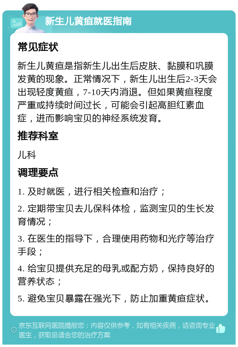 新生儿黄疸就医指南 常见症状 新生儿黄疸是指新生儿出生后皮肤、黏膜和巩膜发黄的现象。正常情况下，新生儿出生后2-3天会出现轻度黄疸，7-10天内消退。但如果黄疸程度严重或持续时间过长，可能会引起高胆红素血症，进而影响宝贝的神经系统发育。 推荐科室 儿科 调理要点 1. 及时就医，进行相关检查和治疗； 2. 定期带宝贝去儿保科体检，监测宝贝的生长发育情况； 3. 在医生的指导下，合理使用药物和光疗等治疗手段； 4. 给宝贝提供充足的母乳或配方奶，保持良好的营养状态； 5. 避免宝贝暴露在强光下，防止加重黄疸症状。