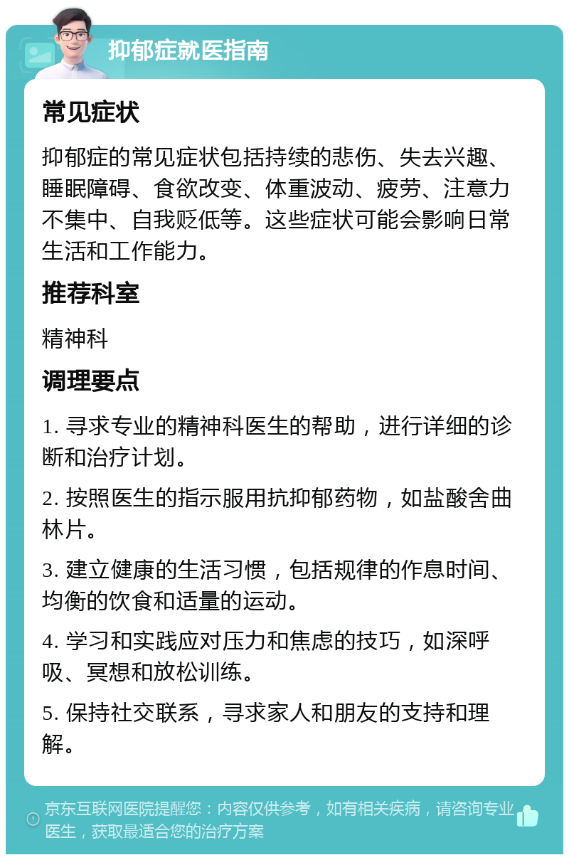 抑郁症就医指南 常见症状 抑郁症的常见症状包括持续的悲伤、失去兴趣、睡眠障碍、食欲改变、体重波动、疲劳、注意力不集中、自我贬低等。这些症状可能会影响日常生活和工作能力。 推荐科室 精神科 调理要点 1. 寻求专业的精神科医生的帮助，进行详细的诊断和治疗计划。 2. 按照医生的指示服用抗抑郁药物，如盐酸舍曲林片。 3. 建立健康的生活习惯，包括规律的作息时间、均衡的饮食和适量的运动。 4. 学习和实践应对压力和焦虑的技巧，如深呼吸、冥想和放松训练。 5. 保持社交联系，寻求家人和朋友的支持和理解。