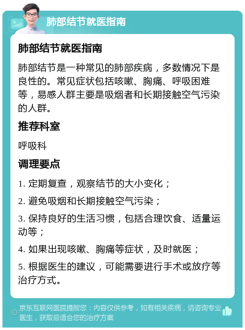 肺部结节就医指南 肺部结节就医指南 肺部结节是一种常见的肺部疾病，多数情况下是良性的。常见症状包括咳嗽、胸痛、呼吸困难等，易感人群主要是吸烟者和长期接触空气污染的人群。 推荐科室 呼吸科 调理要点 1. 定期复查，观察结节的大小变化； 2. 避免吸烟和长期接触空气污染； 3. 保持良好的生活习惯，包括合理饮食、适量运动等； 4. 如果出现咳嗽、胸痛等症状，及时就医； 5. 根据医生的建议，可能需要进行手术或放疗等治疗方式。