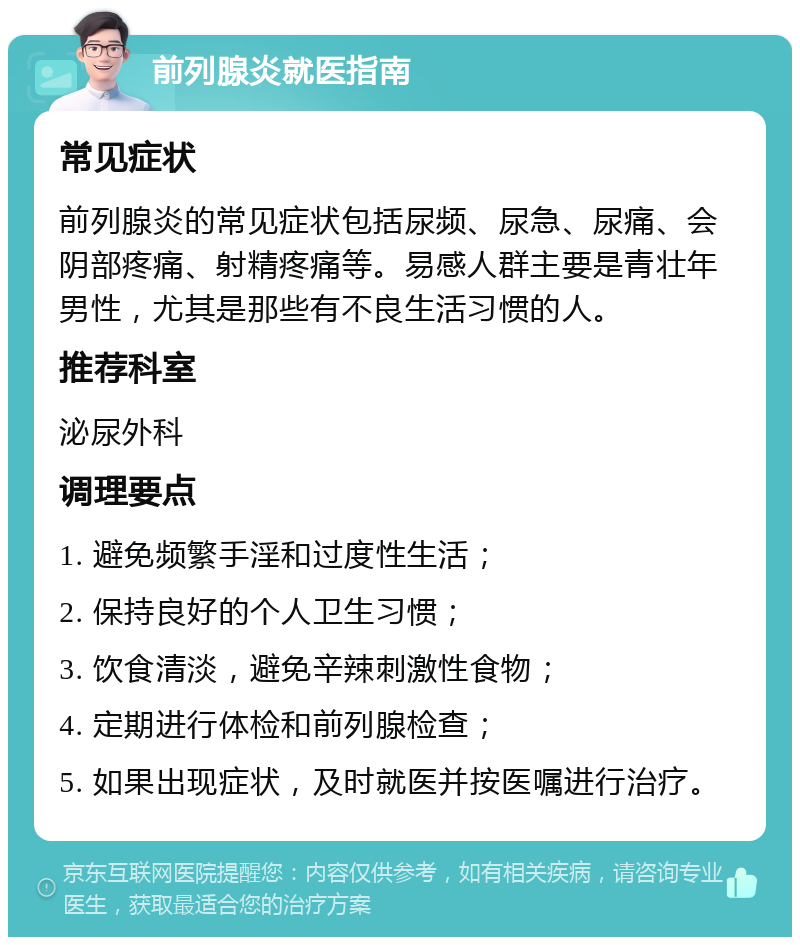 前列腺炎就医指南 常见症状 前列腺炎的常见症状包括尿频、尿急、尿痛、会阴部疼痛、射精疼痛等。易感人群主要是青壮年男性，尤其是那些有不良生活习惯的人。 推荐科室 泌尿外科 调理要点 1. 避免频繁手淫和过度性生活； 2. 保持良好的个人卫生习惯； 3. 饮食清淡，避免辛辣刺激性食物； 4. 定期进行体检和前列腺检查； 5. 如果出现症状，及时就医并按医嘱进行治疗。