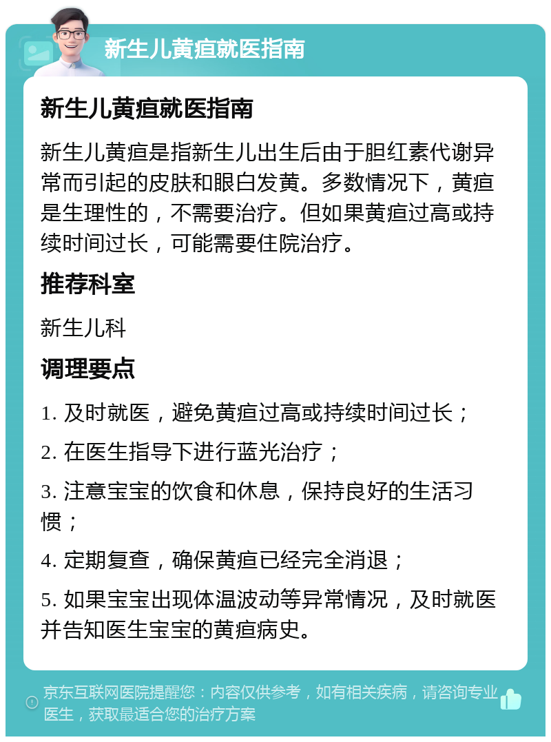 新生儿黄疸就医指南 新生儿黄疸就医指南 新生儿黄疸是指新生儿出生后由于胆红素代谢异常而引起的皮肤和眼白发黄。多数情况下，黄疸是生理性的，不需要治疗。但如果黄疸过高或持续时间过长，可能需要住院治疗。 推荐科室 新生儿科 调理要点 1. 及时就医，避免黄疸过高或持续时间过长； 2. 在医生指导下进行蓝光治疗； 3. 注意宝宝的饮食和休息，保持良好的生活习惯； 4. 定期复查，确保黄疸已经完全消退； 5. 如果宝宝出现体温波动等异常情况，及时就医并告知医生宝宝的黄疸病史。