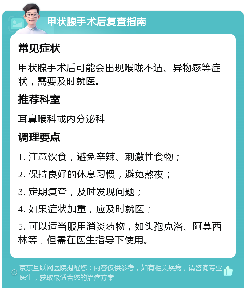 甲状腺手术后复查指南 常见症状 甲状腺手术后可能会出现喉咙不适、异物感等症状，需要及时就医。 推荐科室 耳鼻喉科或内分泌科 调理要点 1. 注意饮食，避免辛辣、刺激性食物； 2. 保持良好的休息习惯，避免熬夜； 3. 定期复查，及时发现问题； 4. 如果症状加重，应及时就医； 5. 可以适当服用消炎药物，如头孢克洛、阿莫西林等，但需在医生指导下使用。