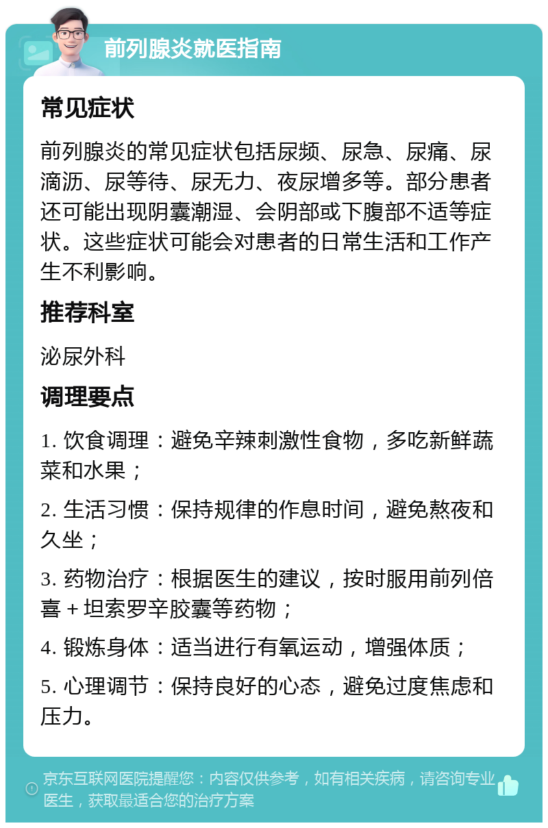 前列腺炎就医指南 常见症状 前列腺炎的常见症状包括尿频、尿急、尿痛、尿滴沥、尿等待、尿无力、夜尿增多等。部分患者还可能出现阴囊潮湿、会阴部或下腹部不适等症状。这些症状可能会对患者的日常生活和工作产生不利影响。 推荐科室 泌尿外科 调理要点 1. 饮食调理：避免辛辣刺激性食物，多吃新鲜蔬菜和水果； 2. 生活习惯：保持规律的作息时间，避免熬夜和久坐； 3. 药物治疗：根据医生的建议，按时服用前列倍喜＋坦索罗辛胶囊等药物； 4. 锻炼身体：适当进行有氧运动，增强体质； 5. 心理调节：保持良好的心态，避免过度焦虑和压力。