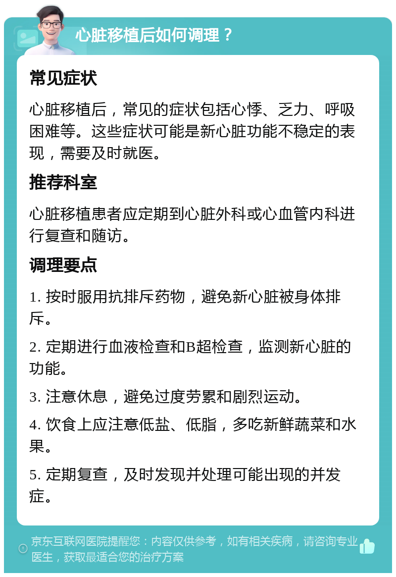 心脏移植后如何调理？ 常见症状 心脏移植后，常见的症状包括心悸、乏力、呼吸困难等。这些症状可能是新心脏功能不稳定的表现，需要及时就医。 推荐科室 心脏移植患者应定期到心脏外科或心血管内科进行复查和随访。 调理要点 1. 按时服用抗排斥药物，避免新心脏被身体排斥。 2. 定期进行血液检查和B超检查，监测新心脏的功能。 3. 注意休息，避免过度劳累和剧烈运动。 4. 饮食上应注意低盐、低脂，多吃新鲜蔬菜和水果。 5. 定期复查，及时发现并处理可能出现的并发症。