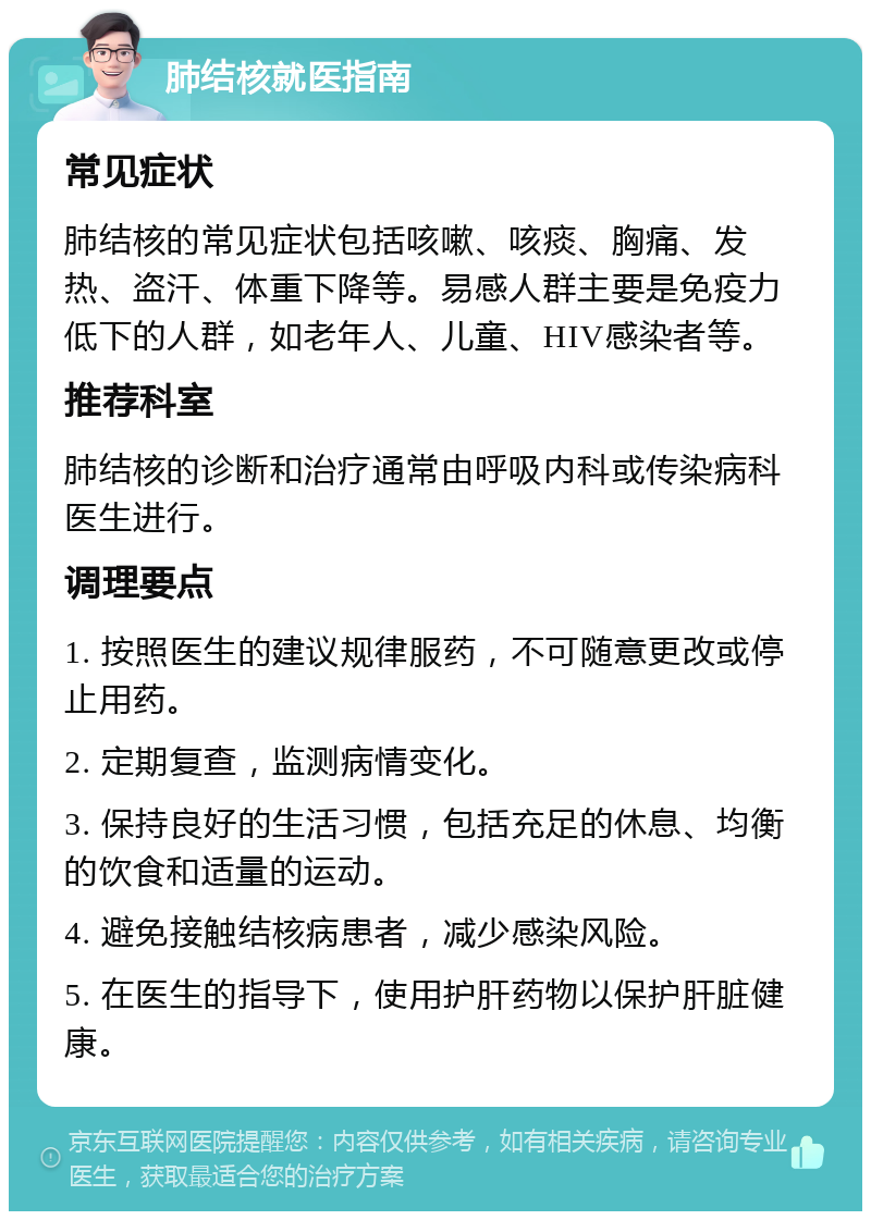 肺结核就医指南 常见症状 肺结核的常见症状包括咳嗽、咳痰、胸痛、发热、盗汗、体重下降等。易感人群主要是免疫力低下的人群，如老年人、儿童、HIV感染者等。 推荐科室 肺结核的诊断和治疗通常由呼吸内科或传染病科医生进行。 调理要点 1. 按照医生的建议规律服药，不可随意更改或停止用药。 2. 定期复查，监测病情变化。 3. 保持良好的生活习惯，包括充足的休息、均衡的饮食和适量的运动。 4. 避免接触结核病患者，减少感染风险。 5. 在医生的指导下，使用护肝药物以保护肝脏健康。