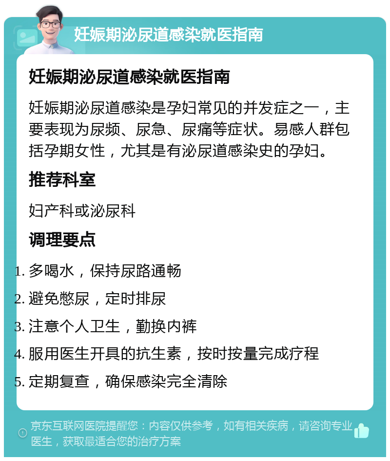 妊娠期泌尿道感染就医指南 妊娠期泌尿道感染就医指南 妊娠期泌尿道感染是孕妇常见的并发症之一，主要表现为尿频、尿急、尿痛等症状。易感人群包括孕期女性，尤其是有泌尿道感染史的孕妇。 推荐科室 妇产科或泌尿科 调理要点 多喝水，保持尿路通畅 避免憋尿，定时排尿 注意个人卫生，勤换内裤 服用医生开具的抗生素，按时按量完成疗程 定期复查，确保感染完全清除