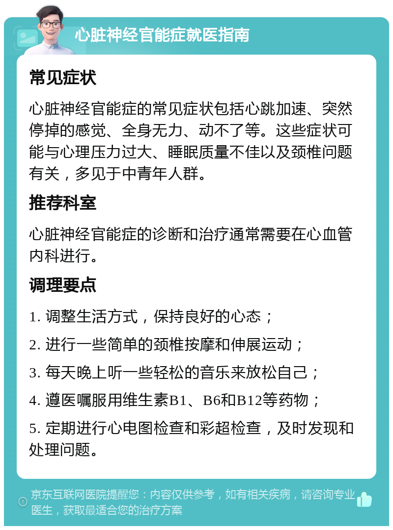 心脏神经官能症就医指南 常见症状 心脏神经官能症的常见症状包括心跳加速、突然停掉的感觉、全身无力、动不了等。这些症状可能与心理压力过大、睡眠质量不佳以及颈椎问题有关，多见于中青年人群。 推荐科室 心脏神经官能症的诊断和治疗通常需要在心血管内科进行。 调理要点 1. 调整生活方式，保持良好的心态； 2. 进行一些简单的颈椎按摩和伸展运动； 3. 每天晚上听一些轻松的音乐来放松自己； 4. 遵医嘱服用维生素B1、B6和B12等药物； 5. 定期进行心电图检查和彩超检查，及时发现和处理问题。