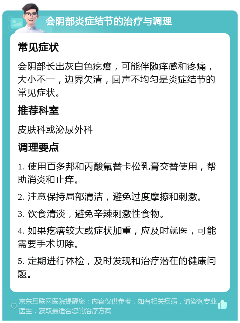 会阴部炎症结节的治疗与调理 常见症状 会阴部长出灰白色疙瘩，可能伴随痒感和疼痛，大小不一，边界欠清，回声不均匀是炎症结节的常见症状。 推荐科室 皮肤科或泌尿外科 调理要点 1. 使用百多邦和丙酸氟替卡松乳膏交替使用，帮助消炎和止痒。 2. 注意保持局部清洁，避免过度摩擦和刺激。 3. 饮食清淡，避免辛辣刺激性食物。 4. 如果疙瘩较大或症状加重，应及时就医，可能需要手术切除。 5. 定期进行体检，及时发现和治疗潜在的健康问题。