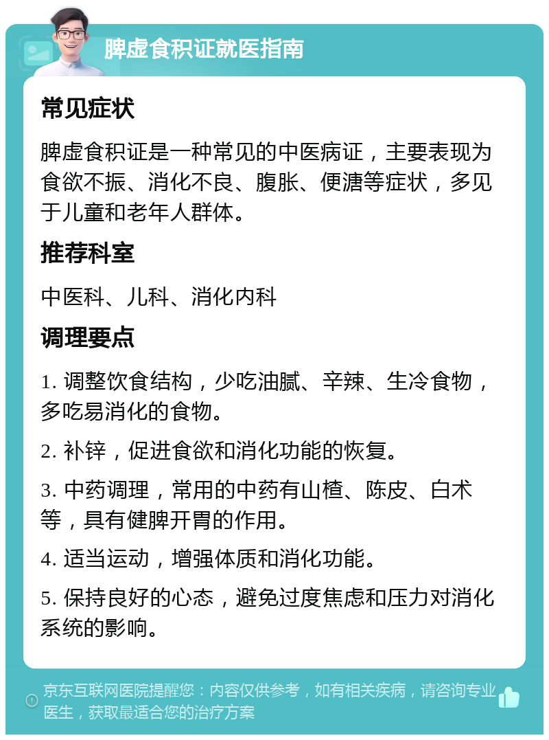 脾虚食积证就医指南 常见症状 脾虚食积证是一种常见的中医病证，主要表现为食欲不振、消化不良、腹胀、便溏等症状，多见于儿童和老年人群体。 推荐科室 中医科、儿科、消化内科 调理要点 1. 调整饮食结构，少吃油腻、辛辣、生冷食物，多吃易消化的食物。 2. 补锌，促进食欲和消化功能的恢复。 3. 中药调理，常用的中药有山楂、陈皮、白术等，具有健脾开胃的作用。 4. 适当运动，增强体质和消化功能。 5. 保持良好的心态，避免过度焦虑和压力对消化系统的影响。