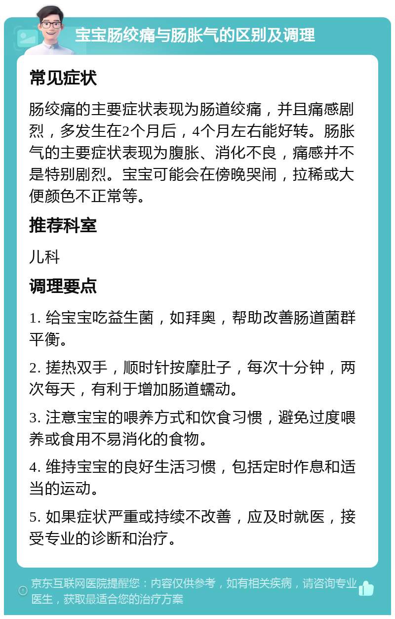 宝宝肠绞痛与肠胀气的区别及调理 常见症状 肠绞痛的主要症状表现为肠道绞痛，并且痛感剧烈，多发生在2个月后，4个月左右能好转。肠胀气的主要症状表现为腹胀、消化不良，痛感并不是特别剧烈。宝宝可能会在傍晚哭闹，拉稀或大便颜色不正常等。 推荐科室 儿科 调理要点 1. 给宝宝吃益生菌，如拜奥，帮助改善肠道菌群平衡。 2. 搓热双手，顺时针按摩肚子，每次十分钟，两次每天，有利于增加肠道蠕动。 3. 注意宝宝的喂养方式和饮食习惯，避免过度喂养或食用不易消化的食物。 4. 维持宝宝的良好生活习惯，包括定时作息和适当的运动。 5. 如果症状严重或持续不改善，应及时就医，接受专业的诊断和治疗。