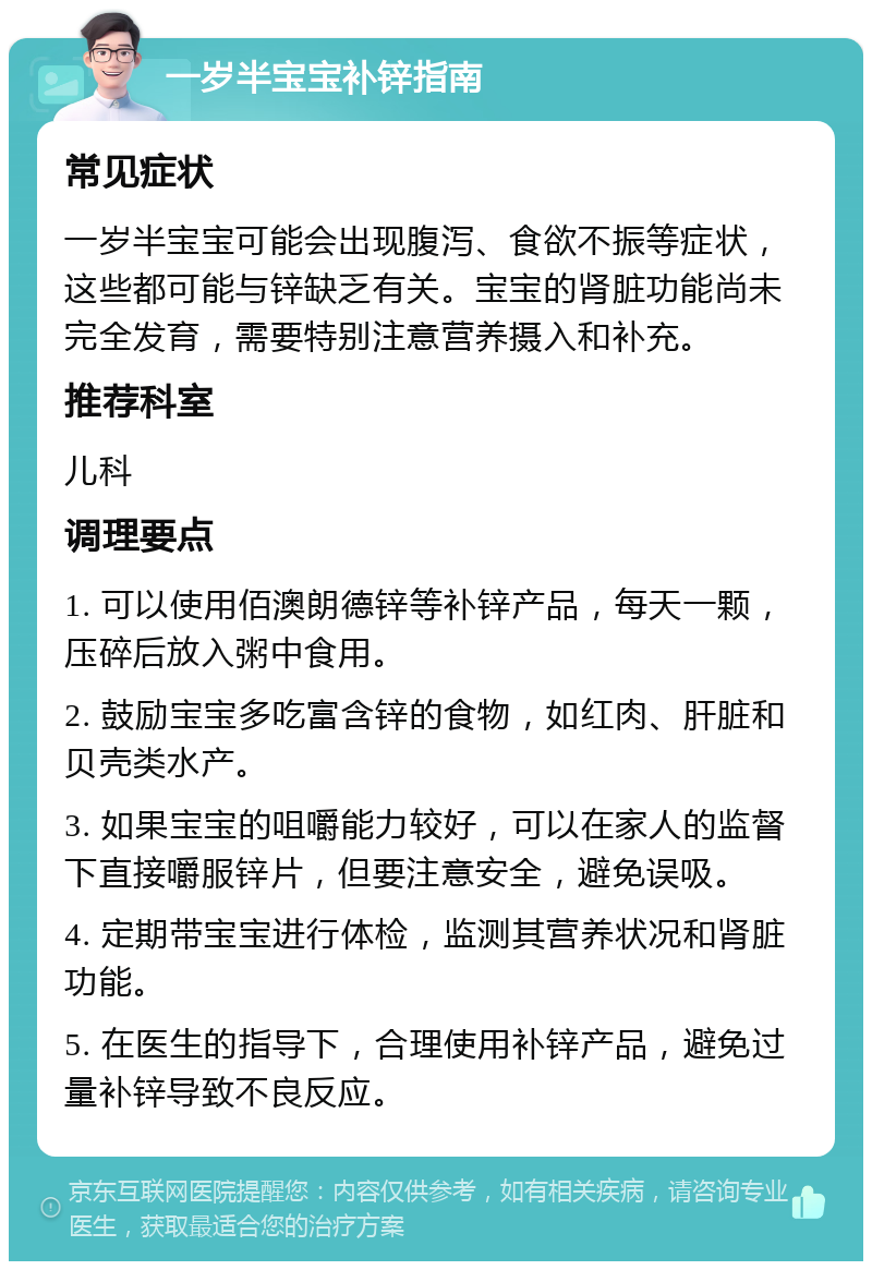 一岁半宝宝补锌指南 常见症状 一岁半宝宝可能会出现腹泻、食欲不振等症状，这些都可能与锌缺乏有关。宝宝的肾脏功能尚未完全发育，需要特别注意营养摄入和补充。 推荐科室 儿科 调理要点 1. 可以使用佰澳朗德锌等补锌产品，每天一颗，压碎后放入粥中食用。 2. 鼓励宝宝多吃富含锌的食物，如红肉、肝脏和贝壳类水产。 3. 如果宝宝的咀嚼能力较好，可以在家人的监督下直接嚼服锌片，但要注意安全，避免误吸。 4. 定期带宝宝进行体检，监测其营养状况和肾脏功能。 5. 在医生的指导下，合理使用补锌产品，避免过量补锌导致不良反应。