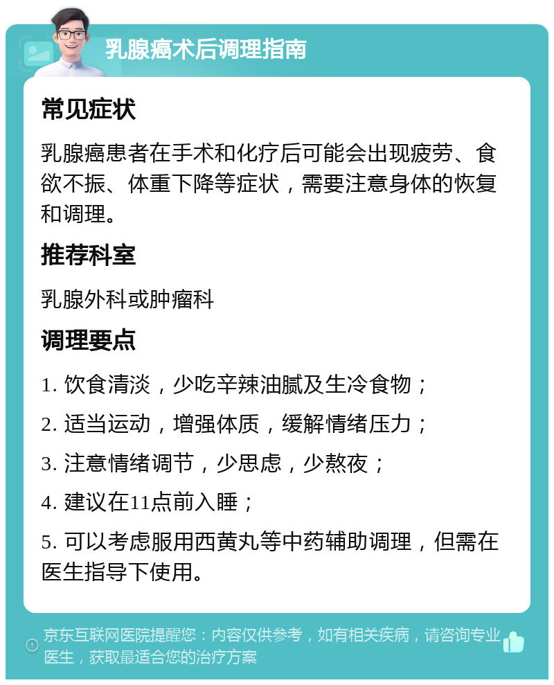 乳腺癌术后调理指南 常见症状 乳腺癌患者在手术和化疗后可能会出现疲劳、食欲不振、体重下降等症状，需要注意身体的恢复和调理。 推荐科室 乳腺外科或肿瘤科 调理要点 1. 饮食清淡，少吃辛辣油腻及生冷食物； 2. 适当运动，增强体质，缓解情绪压力； 3. 注意情绪调节，少思虑，少熬夜； 4. 建议在11点前入睡； 5. 可以考虑服用西黄丸等中药辅助调理，但需在医生指导下使用。