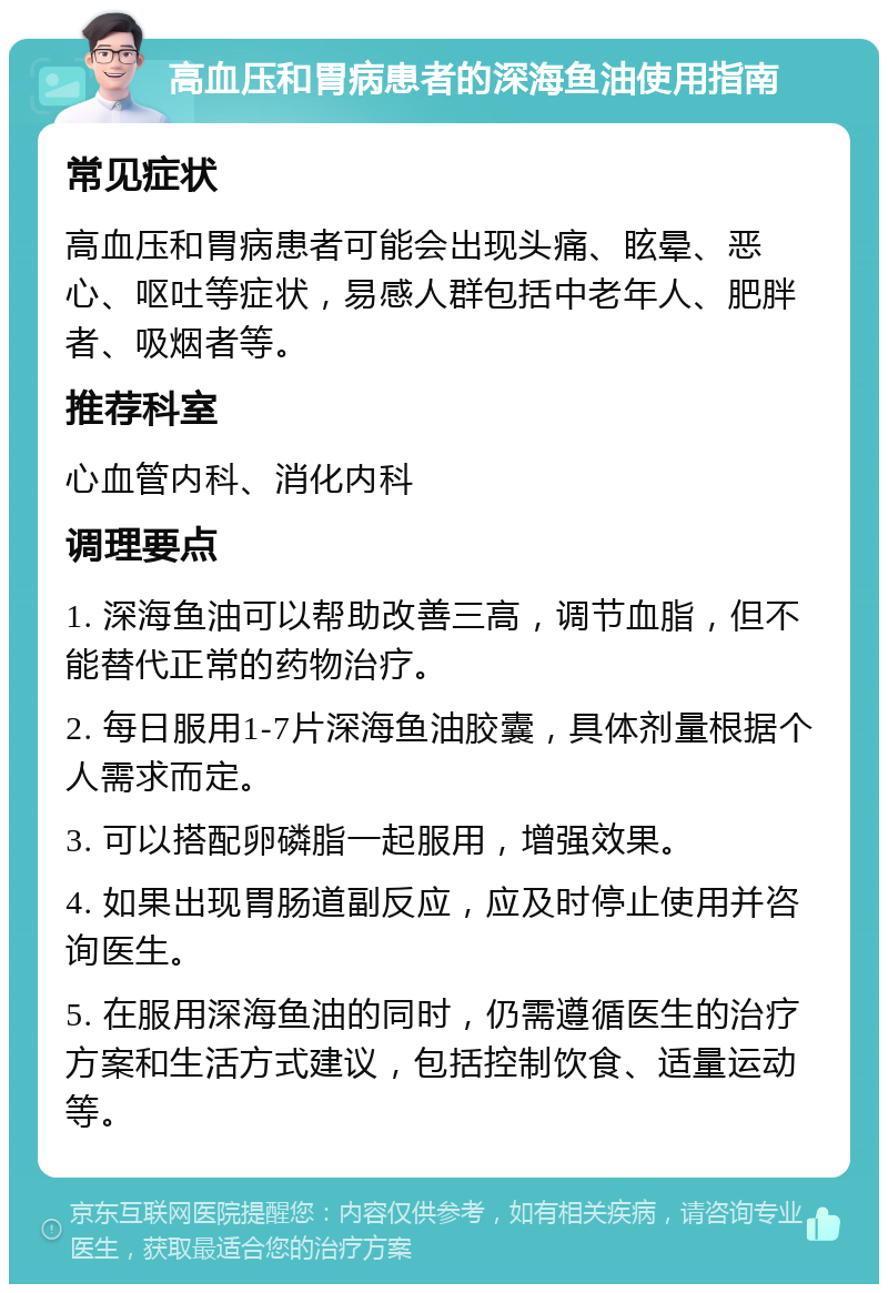 高血压和胃病患者的深海鱼油使用指南 常见症状 高血压和胃病患者可能会出现头痛、眩晕、恶心、呕吐等症状，易感人群包括中老年人、肥胖者、吸烟者等。 推荐科室 心血管内科、消化内科 调理要点 1. 深海鱼油可以帮助改善三高，调节血脂，但不能替代正常的药物治疗。 2. 每日服用1-7片深海鱼油胶囊，具体剂量根据个人需求而定。 3. 可以搭配卵磷脂一起服用，增强效果。 4. 如果出现胃肠道副反应，应及时停止使用并咨询医生。 5. 在服用深海鱼油的同时，仍需遵循医生的治疗方案和生活方式建议，包括控制饮食、适量运动等。