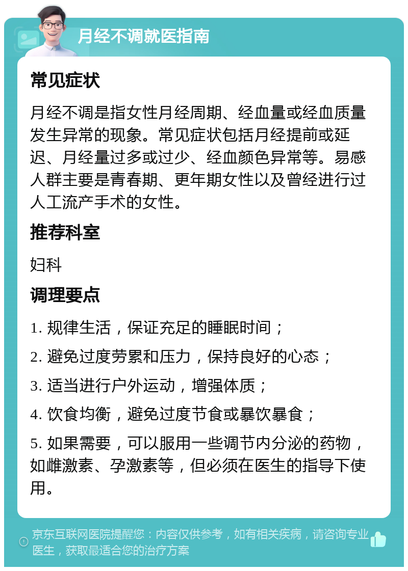 月经不调就医指南 常见症状 月经不调是指女性月经周期、经血量或经血质量发生异常的现象。常见症状包括月经提前或延迟、月经量过多或过少、经血颜色异常等。易感人群主要是青春期、更年期女性以及曾经进行过人工流产手术的女性。 推荐科室 妇科 调理要点 1. 规律生活，保证充足的睡眠时间； 2. 避免过度劳累和压力，保持良好的心态； 3. 适当进行户外运动，增强体质； 4. 饮食均衡，避免过度节食或暴饮暴食； 5. 如果需要，可以服用一些调节内分泌的药物，如雌激素、孕激素等，但必须在医生的指导下使用。