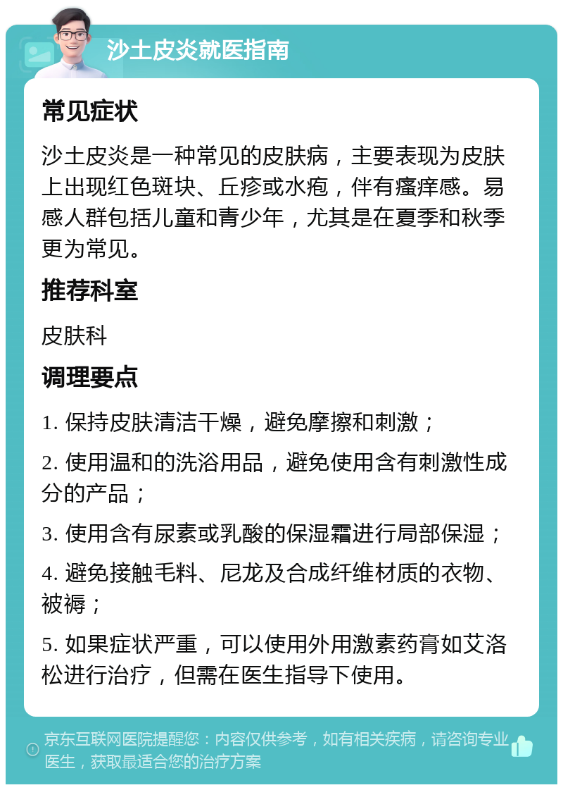 沙土皮炎就医指南 常见症状 沙土皮炎是一种常见的皮肤病，主要表现为皮肤上出现红色斑块、丘疹或水疱，伴有瘙痒感。易感人群包括儿童和青少年，尤其是在夏季和秋季更为常见。 推荐科室 皮肤科 调理要点 1. 保持皮肤清洁干燥，避免摩擦和刺激； 2. 使用温和的洗浴用品，避免使用含有刺激性成分的产品； 3. 使用含有尿素或乳酸的保湿霜进行局部保湿； 4. 避免接触毛料、尼龙及合成纤维材质的衣物、被褥； 5. 如果症状严重，可以使用外用激素药膏如艾洛松进行治疗，但需在医生指导下使用。