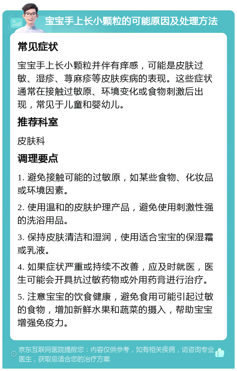 宝宝手上长小颗粒的可能原因及处理方法 常见症状 宝宝手上长小颗粒并伴有痒感，可能是皮肤过敏、湿疹、荨麻疹等皮肤疾病的表现。这些症状通常在接触过敏原、环境变化或食物刺激后出现，常见于儿童和婴幼儿。 推荐科室 皮肤科 调理要点 1. 避免接触可能的过敏原，如某些食物、化妆品或环境因素。 2. 使用温和的皮肤护理产品，避免使用刺激性强的洗浴用品。 3. 保持皮肤清洁和湿润，使用适合宝宝的保湿霜或乳液。 4. 如果症状严重或持续不改善，应及时就医，医生可能会开具抗过敏药物或外用药膏进行治疗。 5. 注意宝宝的饮食健康，避免食用可能引起过敏的食物，增加新鲜水果和蔬菜的摄入，帮助宝宝增强免疫力。