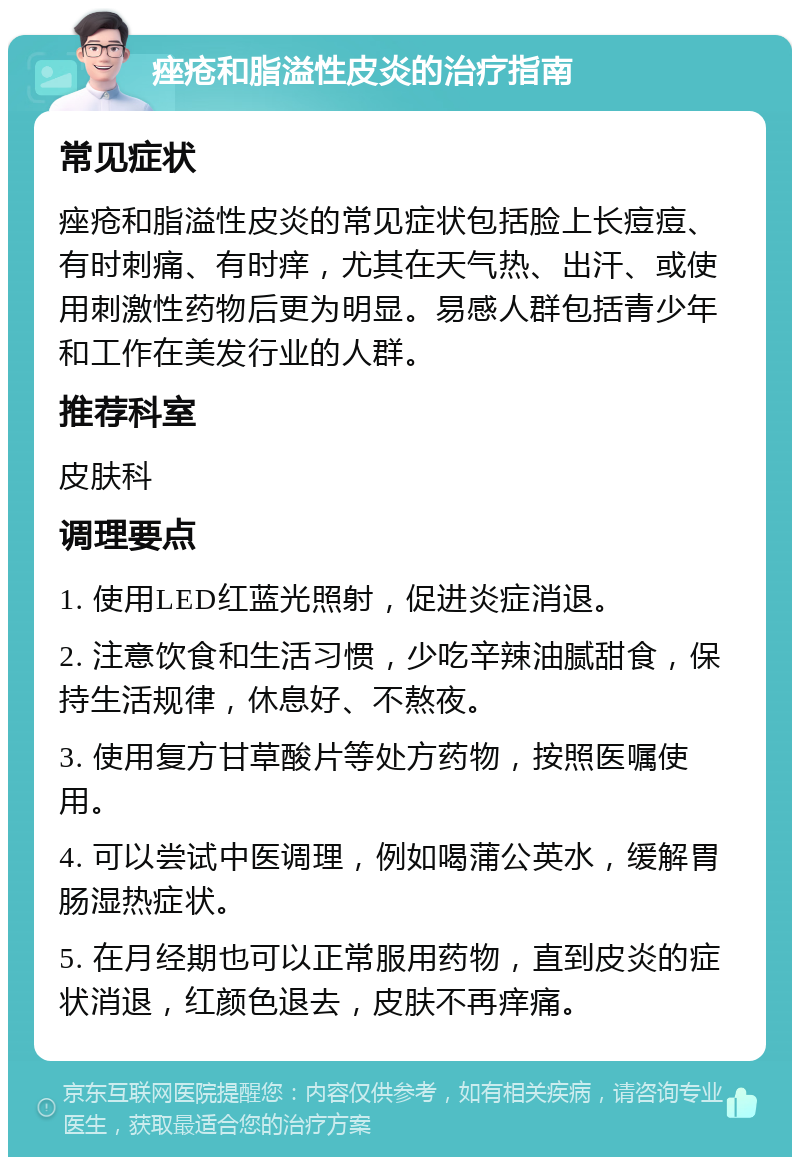 痤疮和脂溢性皮炎的治疗指南 常见症状 痤疮和脂溢性皮炎的常见症状包括脸上长痘痘、有时刺痛、有时痒，尤其在天气热、出汗、或使用刺激性药物后更为明显。易感人群包括青少年和工作在美发行业的人群。 推荐科室 皮肤科 调理要点 1. 使用LED红蓝光照射，促进炎症消退。 2. 注意饮食和生活习惯，少吃辛辣油腻甜食，保持生活规律，休息好、不熬夜。 3. 使用复方甘草酸片等处方药物，按照医嘱使用。 4. 可以尝试中医调理，例如喝蒲公英水，缓解胃肠湿热症状。 5. 在月经期也可以正常服用药物，直到皮炎的症状消退，红颜色退去，皮肤不再痒痛。